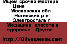 Ищем срочно мастера › Цена ­ 30000-40000 - Московская обл., Ногинский р-н, Электросталь г. Медицина, красота и здоровье » Другое   